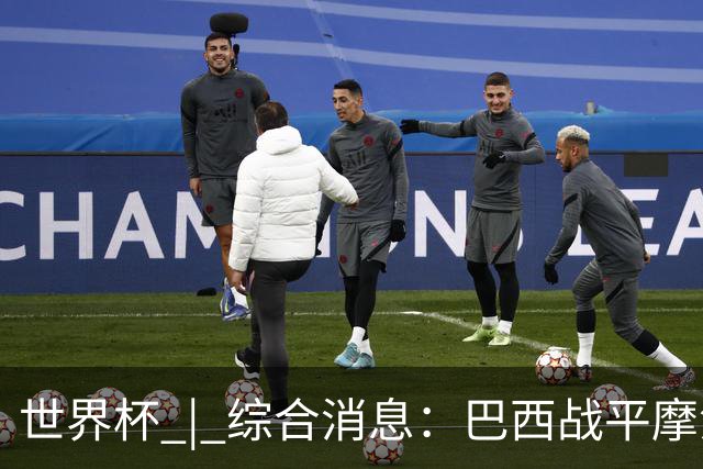 世界杯 | 综合消息：巴西战平摩洛哥 卡塔尔首获积分