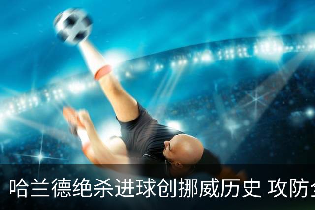 哈兰德绝杀进球创挪威历史 攻防全能将考验桑巴军团
