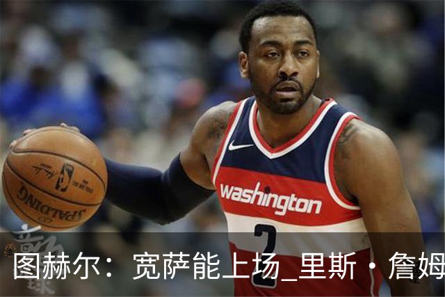 图赫尔：宽萨能上场 里斯·詹姆斯还得评估 不会吃伟哥来应对高反